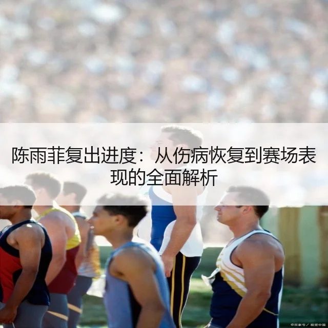 陈雨菲复出进度：从伤病恢复到赛场表现的全面解析